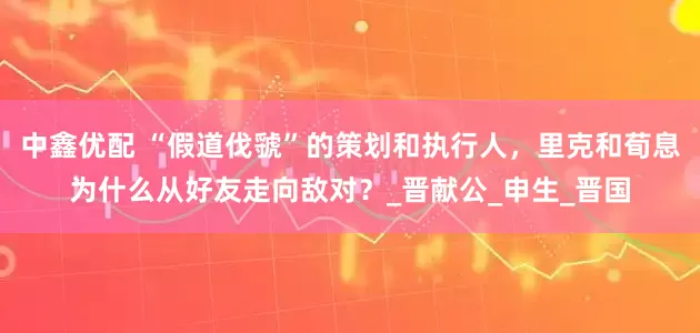 中鑫优配 “假道伐虢”的策划和执行人，里克和荀息为什么从好友走向敌对？_晋献公_申生_晋国