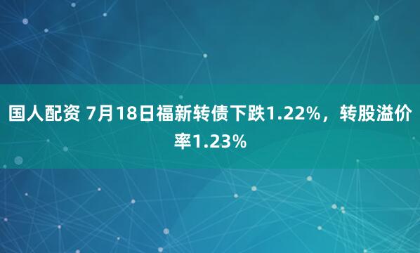 国人配资 7月18日福新转债下跌1.22%，转股溢价率1.23%
