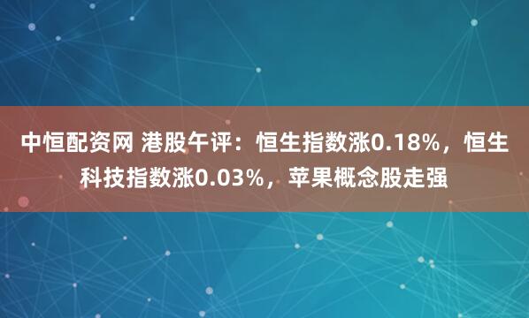 中恒配资网 港股午评：恒生指数涨0.18%，恒生科技指数涨0.03%，苹果概念股走强