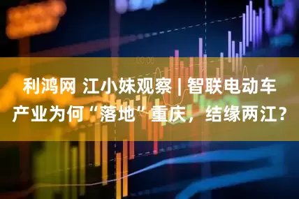 利鸿网 江小妹观察 | 智联电动车产业为何“落地”重庆，结缘两江？
