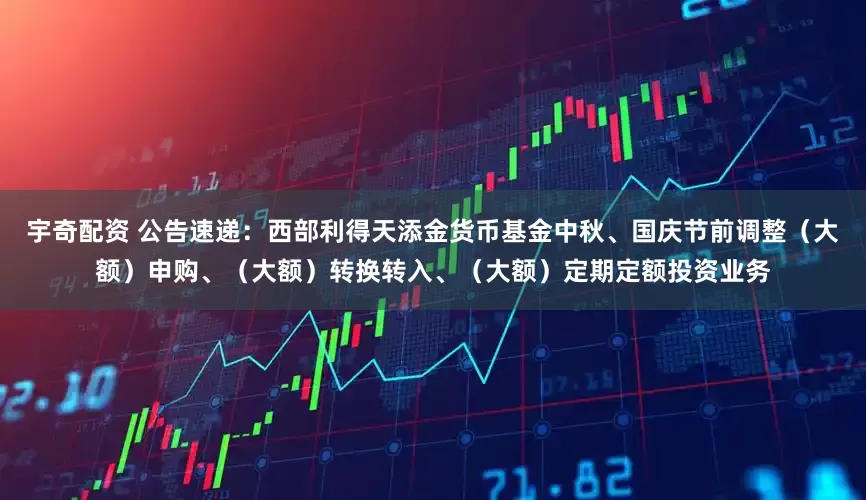 宇奇配资 公告速递：西部利得天添金货币基金中秋、国庆节前调整（大额）申购、（大额）转换转入、（大额）定期定额投资业务