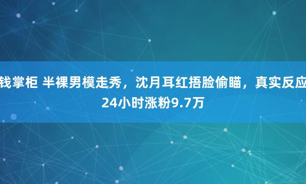 钱掌柜 半裸男模走秀,沈月耳红捂脸偷瞄,真实反应24小时涨粉9.7万