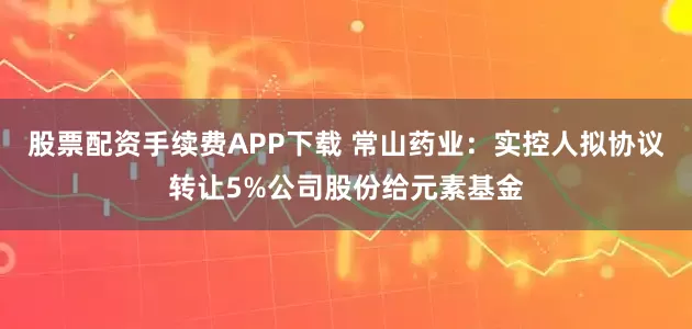 股票配资手续费APP下载 常山药业：实控人拟协议转让5%公司股份给元素基金