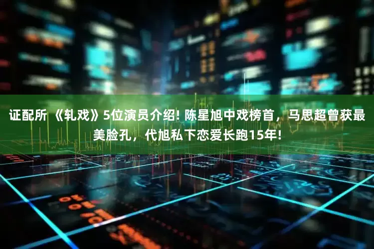 证配所 《轧戏》5位演员介绍! 陈星旭中戏榜首，马思超曾获最美脸孔，代旭私下恋爱长跑15年!